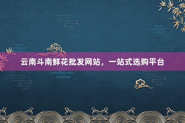 云南斗南鲜花批发网站，一站式选购平台