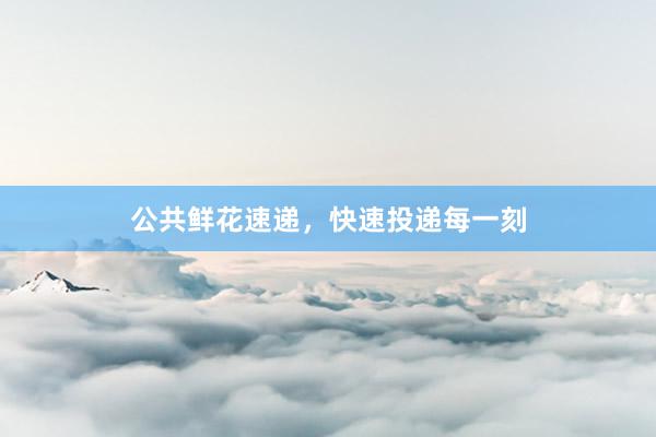 公共鲜花速递，快速投递每一刻