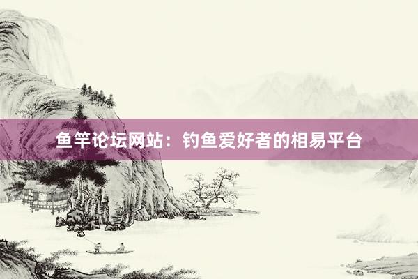 鱼竿论坛网站：钓鱼爱好者的相易平台